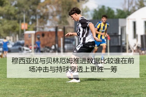 穆西亚拉与贝林厄姆推进数据比较谁在前场冲击与持球穿透上更胜一筹
